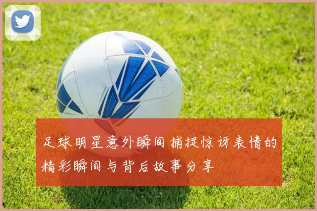 足球明星意外瞬间捕捉惊讶表情的精彩瞬间与背后故事分享