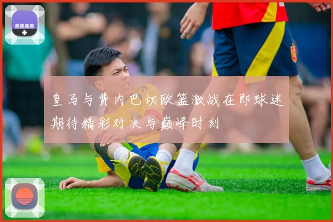 皇马与费内巴切欧篮激战在即球迷期待精彩对决与巅峰时刻