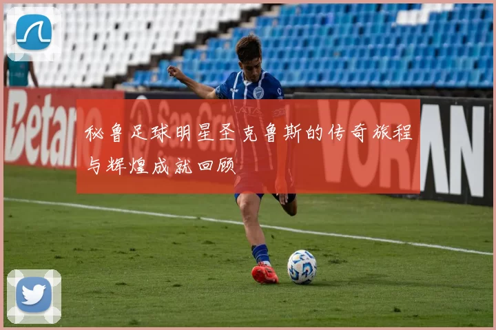 秘鲁足球明星圣克鲁斯的传奇旅程与辉煌成就回顾