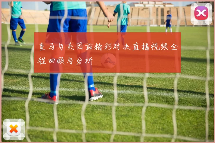 皇马与美因兹精彩对决直播视频全程回顾与分析