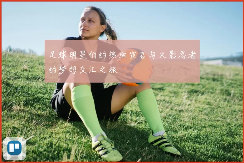足球明星们的热血宣言与火影忍者的梦想交汇之旅