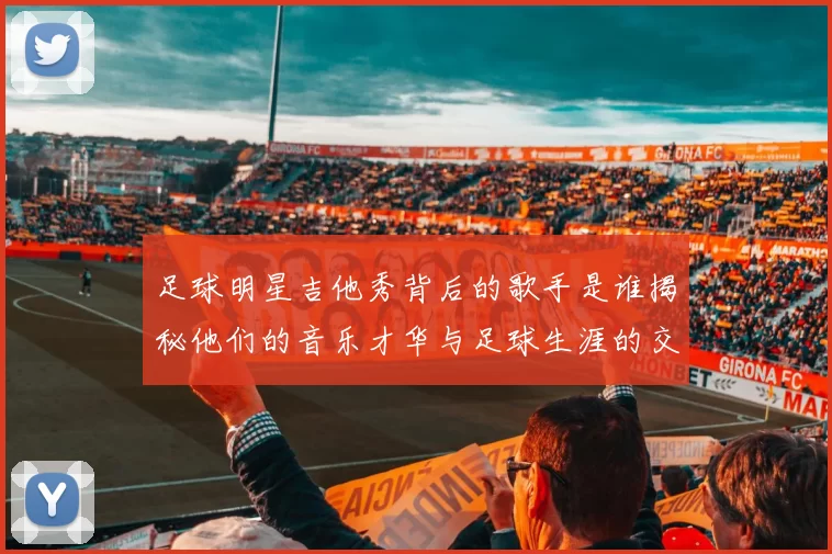 足球明星吉他秀背后的歌手是谁揭秘他们的音乐才华与足球生涯的交集