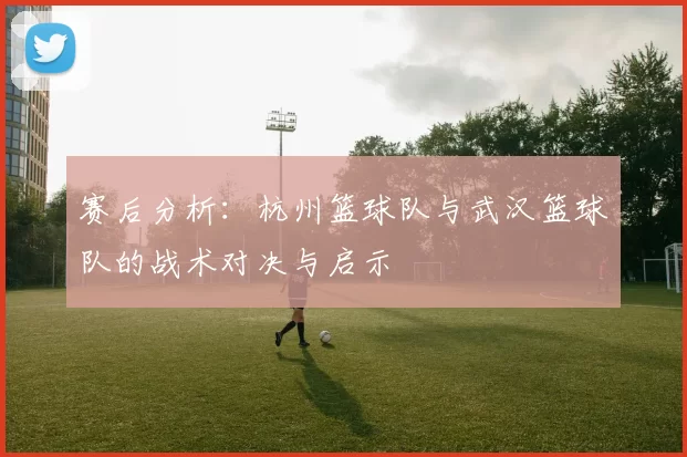 赛后分析：杭州篮球队与武汉篮球队的战术对决与启示