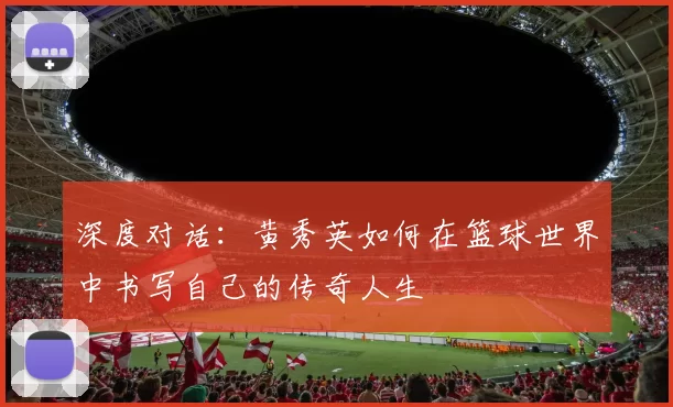 深度对话：黄秀英如何在篮球世界中书写自己的传奇人生