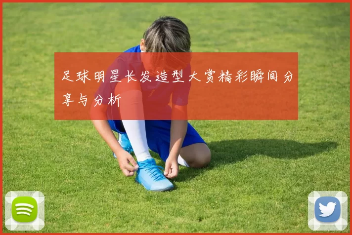 足球明星长发造型大赏精彩瞬间分享与分析