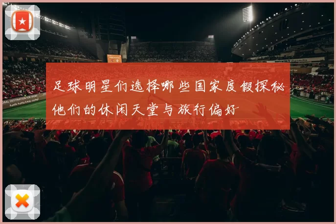 足球明星们选择哪些国家度假探秘他们的休闲天堂与旅行偏好