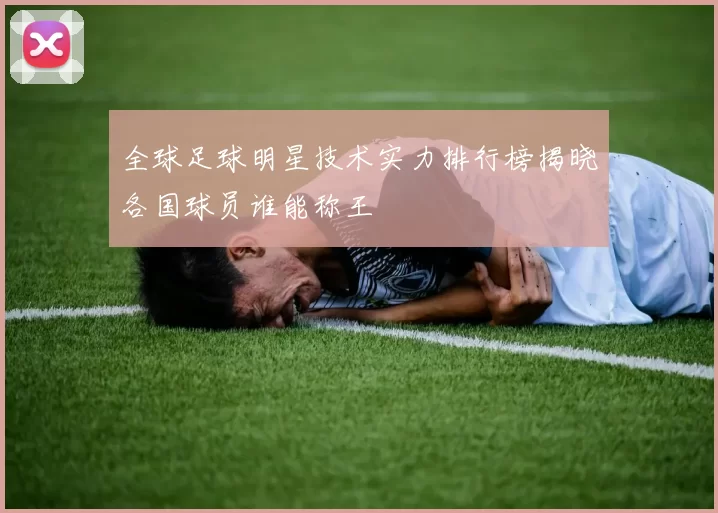 全球足球明星技术实力排行榜揭晓各国球员谁能称王