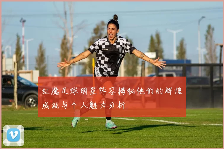 红魔足球明星阵容揭秘他们的辉煌成就与个人魅力分析