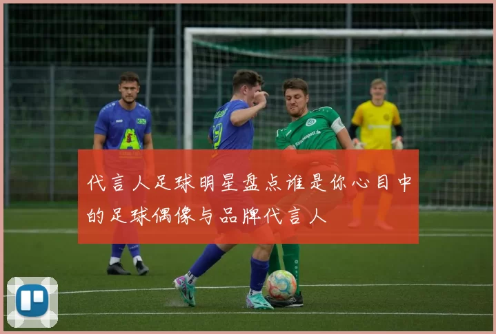 代言人足球明星盘点谁是你心目中的足球偶像与品牌代言人