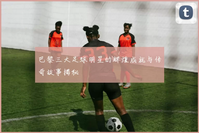 巴黎三大足球明星的辉煌成就与传奇故事揭秘