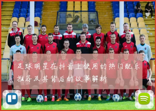 足球明星在抖音上使用的热门配乐推荐及其背后的故事解析