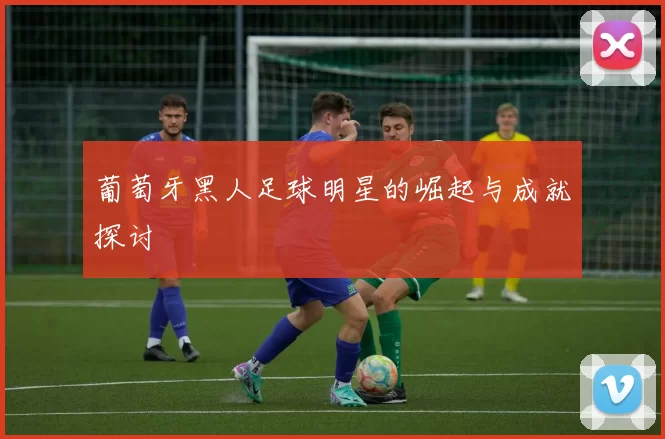 葡萄牙黑人足球明星的崛起与成就探讨