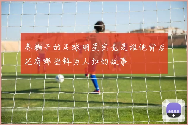 养狮子的足球明星究竟是谁他背后还有哪些鲜为人知的故事
