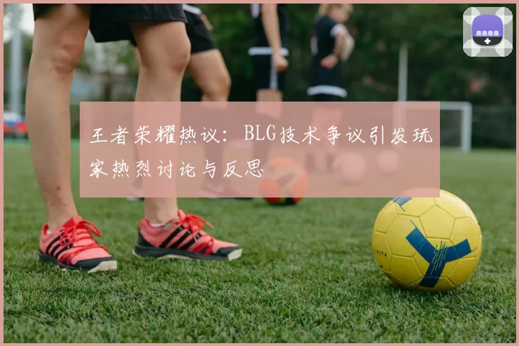 王者荣耀热议：BLG技术争议引发玩家热烈讨论与反思