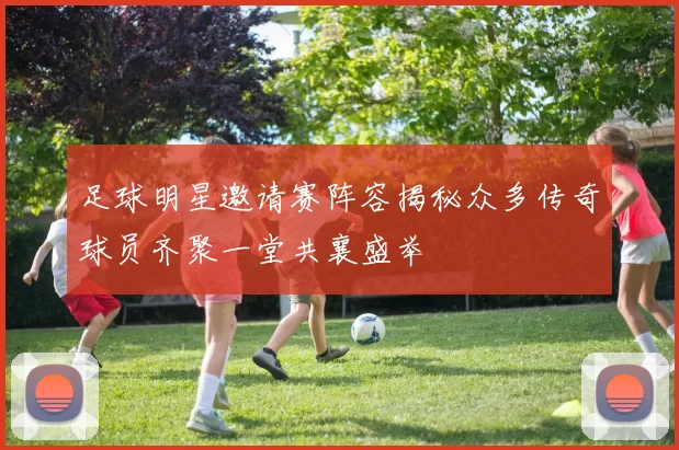 足球明星邀请赛阵容揭秘众多传奇球员齐聚一堂共襄盛举