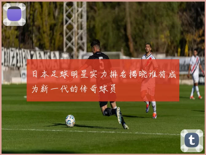 日本足球明星实力排名揭晓谁将成为新一代的传奇球员