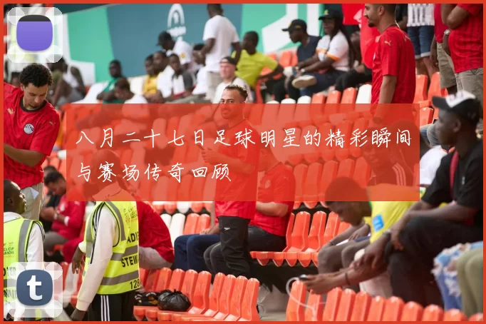 八月二十七日足球明星的精彩瞬间与赛场传奇回顾