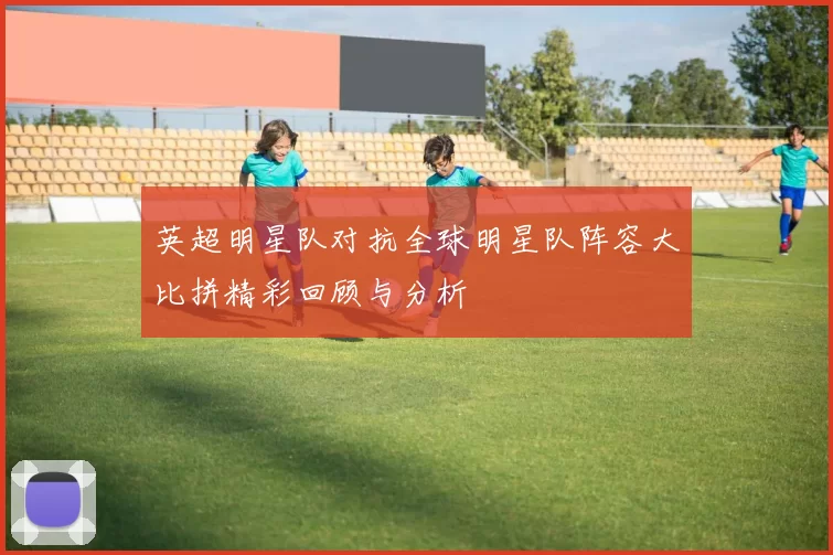 英超明星队对抗全球明星队阵容大比拼精彩回顾与分析