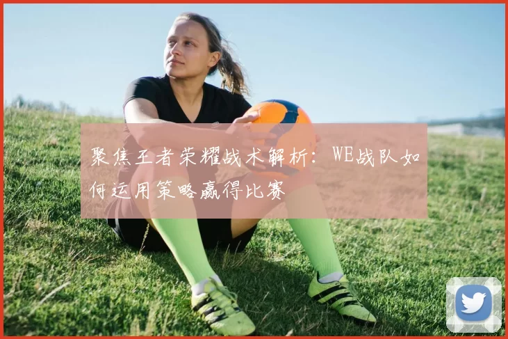聚焦王者荣耀战术解析：WE战队如何运用策略赢得比赛