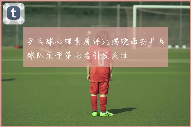 乒乓球心理素质评比揭晓西安乒乓球队荣登第七名引发关注