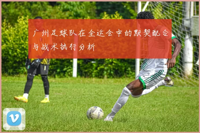 广州足球队在全运会中的默契配合与战术执行分析