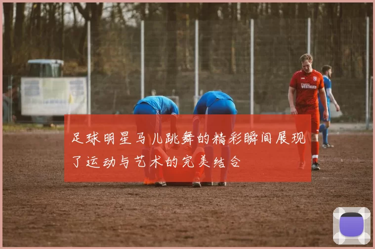 足球明星马儿跳舞的精彩瞬间展现了运动与艺术的完美结合