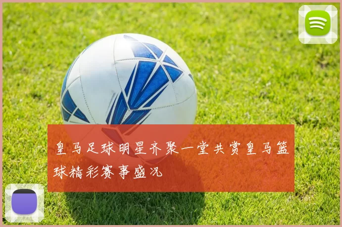 皇马足球明星齐聚一堂共赏皇马篮球精彩赛事盛况