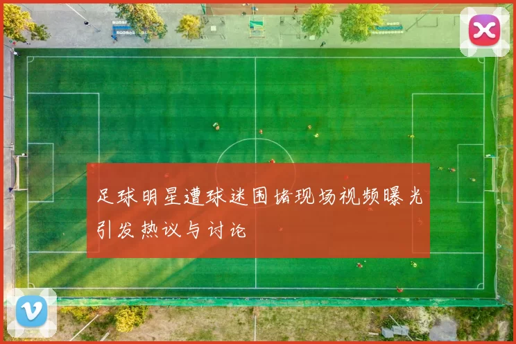 足球明星遭球迷围堵现场视频曝光引发热议与讨论