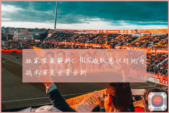 独家深度解析：BLG战队意识对比与战术演变全景分析