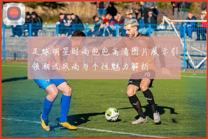 足球明星时尚包包高清图片展示引领潮流风尚与个性魅力解析