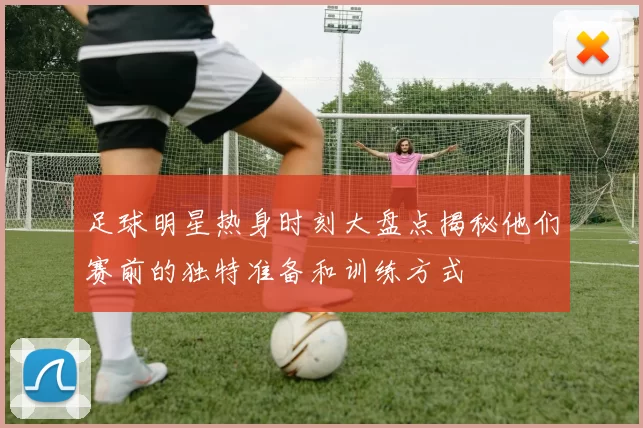 足球明星热身时刻大盘点揭秘他们赛前的独特准备和训练方式