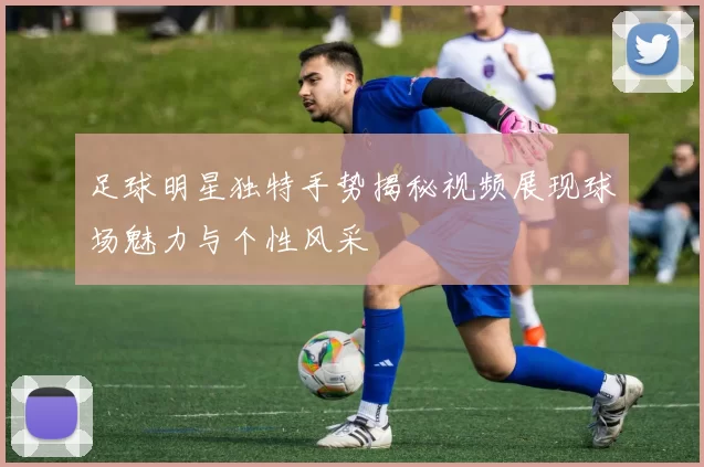 足球明星独特手势揭秘视频展现球场魅力与个性风采