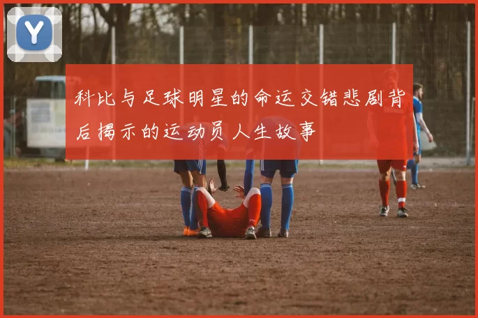 科比与足球明星的命运交错悲剧背后揭示的运动员人生故事
