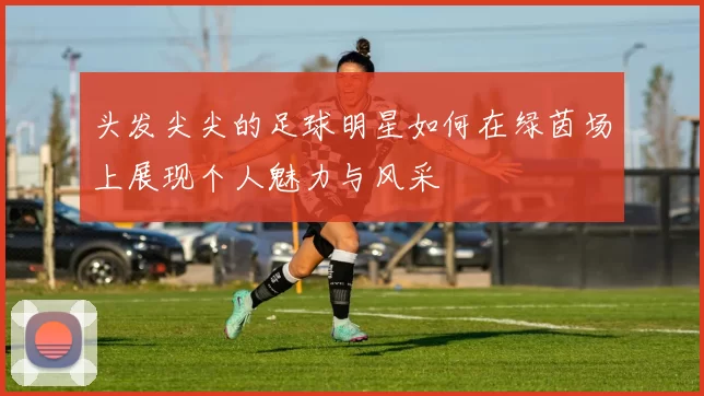 头发尖尖的足球明星如何在绿茵场上展现个人魅力与风采