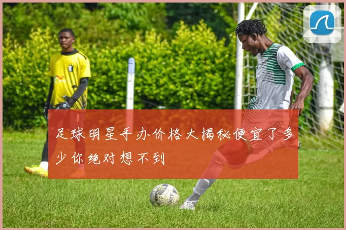 足球明星手办价格大揭秘便宜了多少你绝对想不到