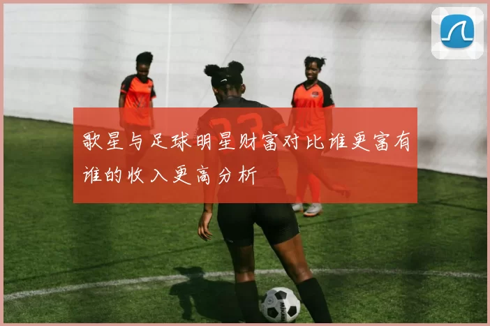 歌星与足球明星财富对比谁更富有谁的收入更高分析