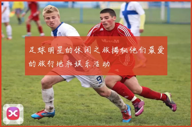 足球明星的休闲之旅揭秘他们最爱的旅行地和娱乐活动