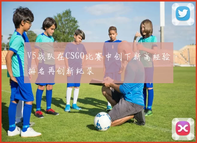 V5战队在CSGO比赛中创下新高经验排名再创新纪录