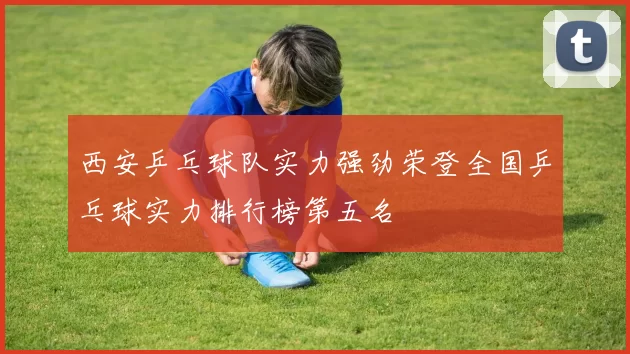 西安乒乓球队实力强劲荣登全国乒乓球实力排行榜第五名