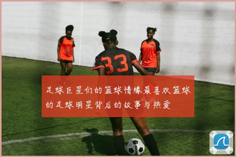 足球巨星们的篮球情缘最喜欢篮球的足球明星背后的故事与热爱