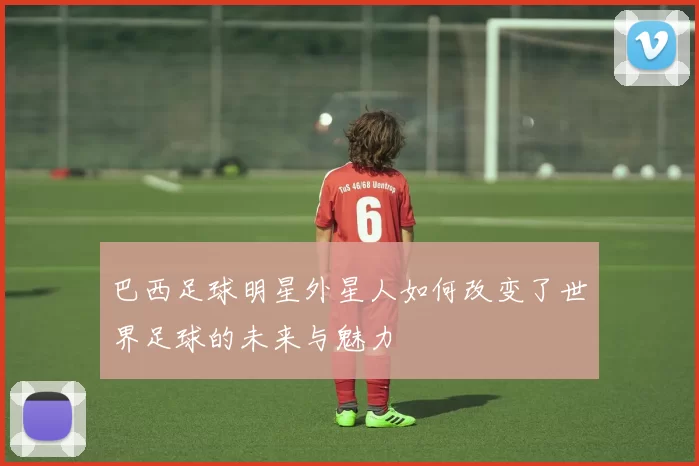巴西足球明星外星人如何改变了世界足球的未来与魅力