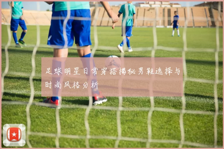 足球明星日常穿搭揭秘男鞋选择与时尚风格分析