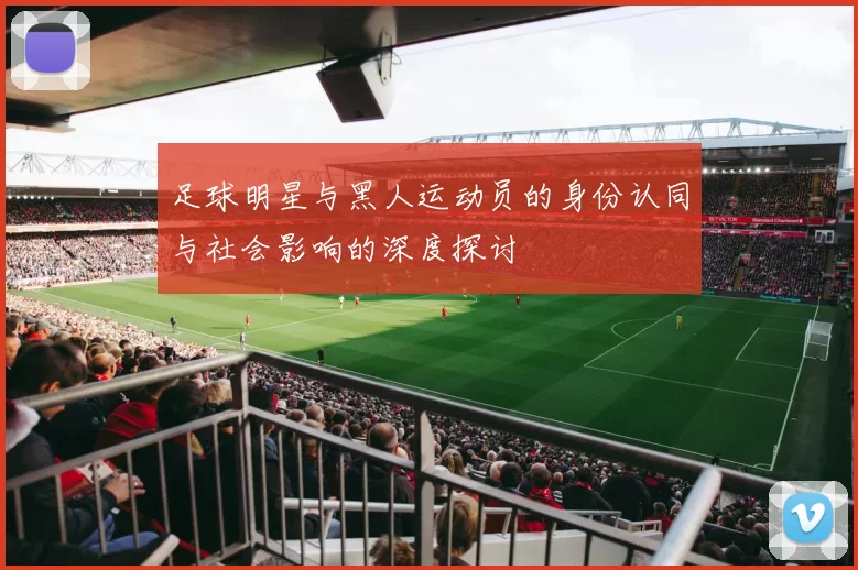足球明星与黑人运动员的身份认同与社会影响的深度探讨