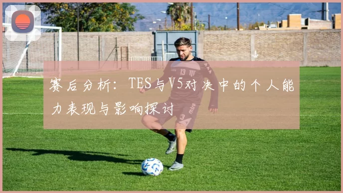 赛后分析：TES与V5对决中的个人能力表现与影响探讨
