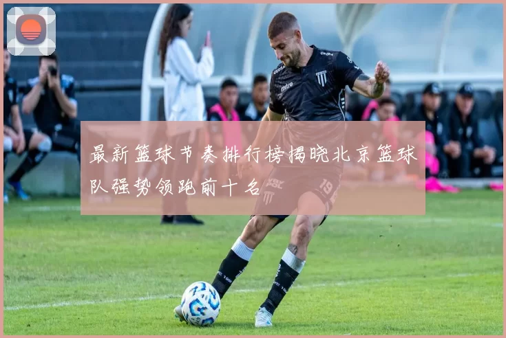 最新篮球节奏排行榜揭晓北京篮球队强势领跑前十名