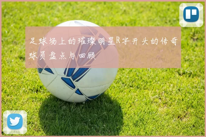 足球场上的璀璨明星R字开头的传奇球员盘点与回顾