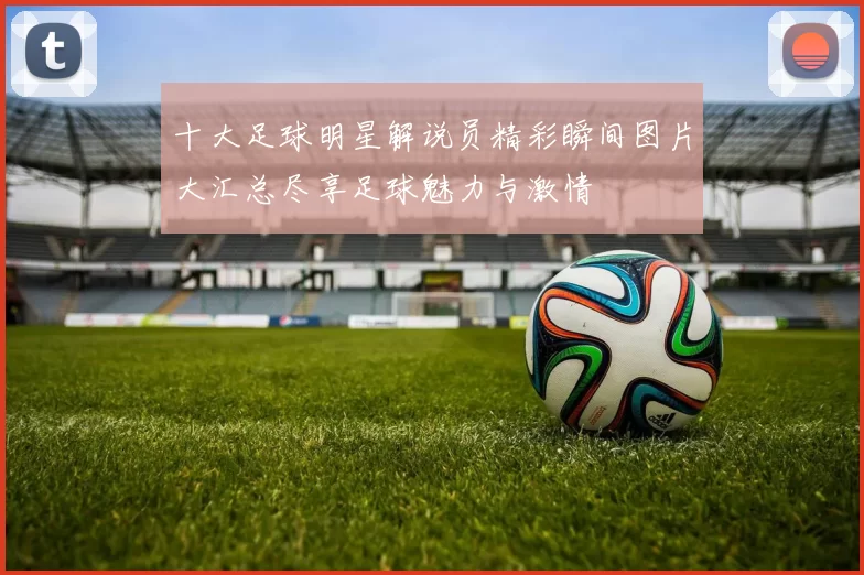 十大足球明星解说员精彩瞬间图片大汇总尽享足球魅力与激情