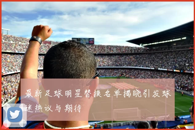 最新足球明星替换名单揭晓引发球迷热议与期待