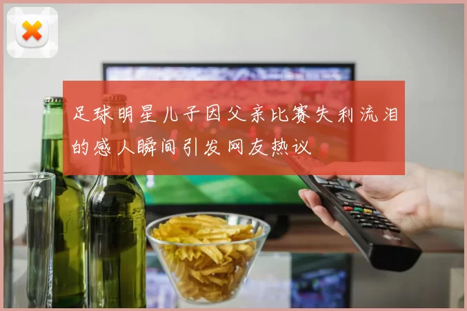 足球明星儿子因父亲比赛失利流泪的感人瞬间引发网友热议