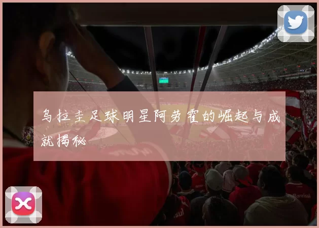 乌拉圭足球明星阿劳霍的崛起与成就揭秘